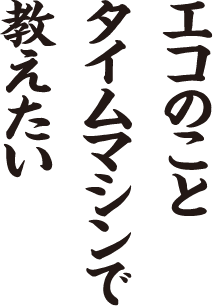 エコのこと タイムマシンで 教えたい